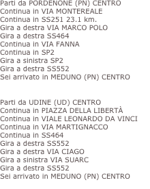 Parti da PORDENONE (PN) CENTRO
Continua in VIA MONTEREALE 
Continua in SS251 23.1 km.
Gira a destra VIA MARCO POLO
Gira a destra SS464
Continua in VIA FANNA
Continua in SP2
Gira a sinistra SP2
Gira a destra SS552
Sei arrivato in MEDUNO (PN) CENTRO
 » Totale distanza percorsa»  37.9 km.

Parti da UDINE (UD) CENTRO 
Continua in PIAZZA DELLA LIBERTÀ
Continua in VIALE LEONARDO DA VINCI
Continua in VIA MARTIGNACCO
Continua in SS464
Gira a destra SS552
Gira a destra VIA CIAGO
Gira a sinistra VIA SUARC
Gira a destra SS552
Sei arrivato in MEDUNO (PN) CENTRO
» Totale distanza percorsa»   46.5 km.
 
