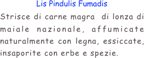 Lis Pindulis Fumadis
Strisce di carne magra  di lonza di maiale nazionale, affumicate naturalmente con legna, essiccate, insaporite con erbe e spezie.

