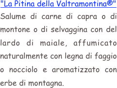 "La Pitina della Valtramontina®"
Salume di carne di capra o di montone o di selvaggina con del lardo di maiale, affumicato naturalmente con legna di faggio o nocciolo e aromatizzato con erbe di montagna.