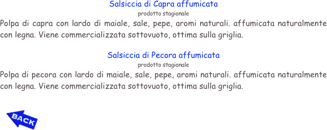 Salsiccia di Capra affumicata
prodotto stagionale
Polpa di capra con lardo di maiale, sale, pepe, aromi naturali. affumicata naturalmente con legna. Viene commercializzata sottovuoto, ottima sulla griglia.

Salsiccia di Pecora affumicata
prodotto stagionale
Polpa di pecora con lardo di maiale, sale, pepe, aromi naturali. affumicata naturalmente con legna. Viene commercializzata sottovuoto, ottima sulla griglia.

￼